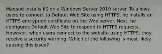 Maqsud installs IIS on a Windows Server 2019 server. To allows users to connect to Default Web Site using HTTPS, he installs an HTTPS encryption certificate on the Web server. Next, he configures Default Web Site to respond to HTTPS requests. However, when users connect to the website using HTTPS, they receive a security warning. Which of the following is most likely causing this issue?