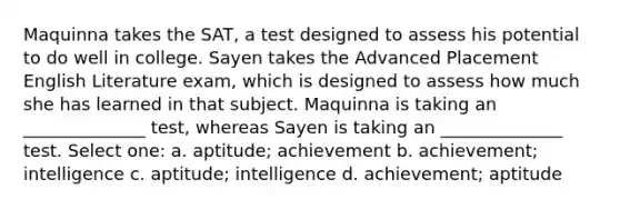 Maquinna takes the SAT, a test designed to assess his potential to do well in college. Sayen takes the Advanced Placement English Literature exam, which is designed to assess how much she has learned in that subject. Maquinna is taking an ______________ test, whereas Sayen is taking an ______________ test. Select one: a. aptitude; achievement b. achievement; intelligence c. aptitude; intelligence d. achievement; aptitude