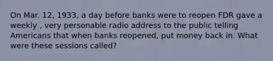 On Mar. 12, 1933, a day before banks were to reopen FDR gave a weekly , very personable radio address to the public telling Americans that when banks reopened, put money back in. What were these sessions called?