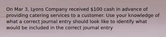 On Mar 3, Lyons Company received 100 cash in advance of providing catering services to a customer. Use your knowledge of what a correct journal entry should look like to identify what would be included in the correct journal entry