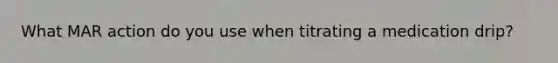 What MAR action do you use when titrating a medication drip?