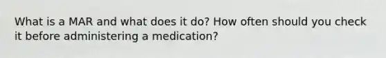 What is a MAR and what does it do? How often should you check it before administering a medication?