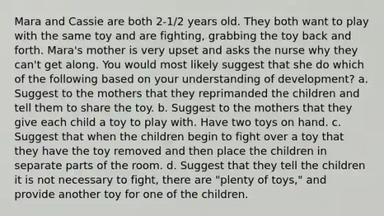 Mara and Cassie are both 2-1/2 years old. They both want to play with the same toy and are fighting, grabbing the toy back and forth. Mara's mother is very upset and asks the nurse why they can't get along. You would most likely suggest that she do which of the following based on your understanding of development? a. Suggest to the mothers that they reprimanded the children and tell them to share the toy. b. Suggest to the mothers that they give each child a toy to play with. Have two toys on hand. c. Suggest that when the children begin to fight over a toy that they have the toy removed and then place the children in separate parts of the room. d. Suggest that they tell the children it is not necessary to fight, there are "plenty of toys," and provide another toy for one of the children.