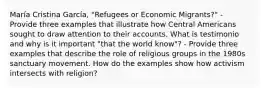 María Cristina García, "Refugees or Economic Migrants?" - Provide three examples that illustrate how Central Americans sought to draw attention to their accounts. What is testimonio and why is it important "that the world know"? - Provide three examples that describe the role of religious groups in the 1980s sanctuary movement. How do the examples show how activism intersects with religion?