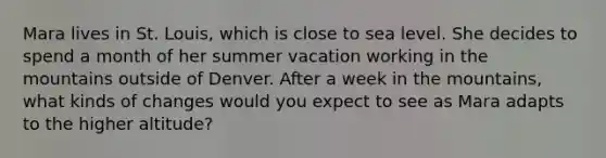 Mara lives in St. Louis, which is close to sea level. She decides to spend a month of her summer vacation working in the mountains outside of Denver. After a week in the mountains, what kinds of changes would you expect to see as Mara adapts to the higher altitude?