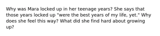 Why was Mara locked up in her teenage years? She says that those years locked up "were the best years of my life, yet." Why does she feel this way? What did she find hard about growing up?