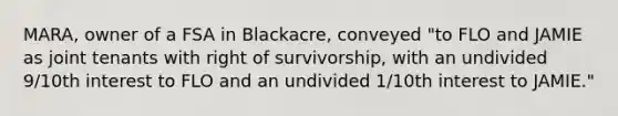 MARA, owner of a FSA in Blackacre, conveyed "to FLO and JAMIE as joint tenants with right of survivorship, with an undivided 9/10th interest to FLO and an undivided 1/10th interest to JAMIE."