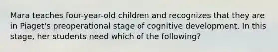 Mara teaches four-year-old children and recognizes that they are in Piaget's preoperational stage of cognitive development. In this stage, her students need which of the following?