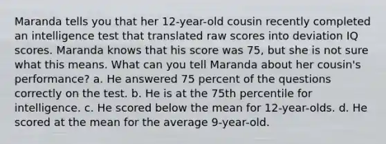 Maranda tells you that her 12-year-old cousin recently completed an intelligence test that translated raw scores into deviation IQ scores. Maranda knows that his score was 75, but she is not sure what this means. What can you tell Maranda about her cousin's performance? a. He answered 75 percent of the questions correctly on the test. b. He is at the 75th percentile for intelligence. c. He scored below the mean for 12-year-olds. d. He scored at the mean for the average 9-year-old.