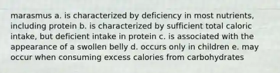 marasmus a. is characterized by deficiency in most nutrients, including protein b. is characterized by sufficient total caloric intake, but deficient intake in protein c. is associated with the appearance of a swollen belly d. occurs only in children e. may occur when consuming excess calories from carbohydrates