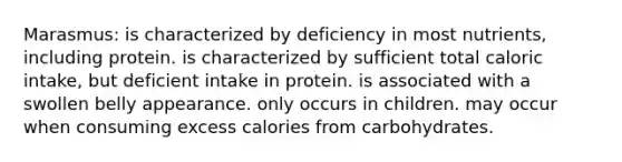 Marasmus: is characterized by deficiency in most nutrients, including protein. is characterized by sufficient total caloric intake, but deficient intake in protein. is associated with a swollen belly appearance. only occurs in children. may occur when consuming excess calories from carbohydrates.