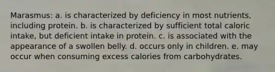 Marasmus: a. is characterized by deficiency in most nutrients, including protein. b. is characterized by sufficient total caloric intake, but deficient intake in protein. c. is associated with the appearance of a swollen belly. d. occurs only in children. e. may occur when consuming excess calories from carbohydrates.