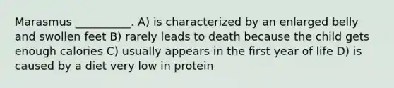 Marasmus __________. A) is characterized by an enlarged belly and swollen feet B) rarely leads to death because the child gets enough calories C) usually appears in the first year of life D) is caused by a diet very low in protein