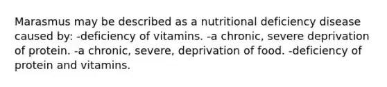 Marasmus may be described as a nutritional deficiency disease caused by: -deficiency of vitamins. -a chronic, severe deprivation of protein. -a chronic, severe, deprivation of food. -deficiency of protein and vitamins.