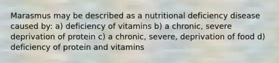 Marasmus may be described as a nutritional deficiency disease caused by: a) deficiency of vitamins b) a chronic, severe deprivation of protein c) a chronic, severe, deprivation of food d) deficiency of protein and vitamins