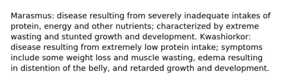 Marasmus: disease resulting from severely inadequate intakes of protein, energy and other nutrients; characterized by extreme wasting and stunted growth and development. Kwashiorkor: disease resulting from extremely low protein intake; symptoms include some weight loss and muscle wasting, edema resulting in distention of the belly, and retarded growth and development.