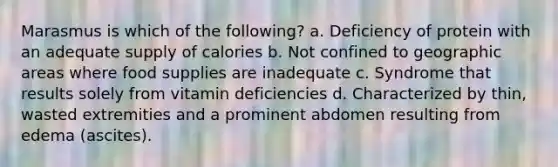 Marasmus is which of the following? a. Deficiency of protein with an adequate supply of calories b. Not confined to geographic areas where food supplies are inadequate c. Syndrome that results solely from vitamin deficiencies d. Characterized by thin, wasted extremities and a prominent abdomen resulting from edema (ascites).