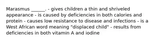 Marasmus ______. - gives children a thin and shriveled appearance - is caused by deficiencies in both calories and protein - causes low resistance to disease and infections - is a West African word meaning "displaced child" - results from deficiencies in both vitamin A and iodine