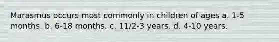 Marasmus occurs most commonly in children of ages a. 1-5 months. b. 6-18 months. c. 11/2-3 years. d. 4-10 years.