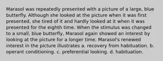 Marasol was repeatedly presented with a picture of a large, blue butterfly. Although she looked at the picture when it was first presented, she tired of it and hardly looked at it when it was presented for the eighth time. When the stimulus was changed to a small, blue butterfly, Marasol again showed an interest by looking at the picture for a longer time. Marasol's renewed interest in the picture illustrates a. recovery from habituation. b. operant conditioning. c. preferential looking. d. habituation.