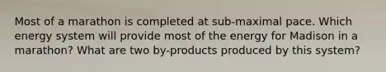 Most of a marathon is completed at sub-maximal pace. Which energy system will provide most of the energy for Madison in a marathon? What are two by-products produced by this system?