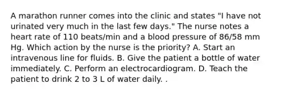 A marathon runner comes into the clinic and states "I have not urinated very much in the last few days." The nurse notes a heart rate of 110 beats/min and a blood pressure of 86/58 mm Hg. Which action by the nurse is the priority? A. Start an intravenous line for fluids. B. Give the patient a bottle of water immediately. C. Perform an electrocardiogram. D. Teach the patient to drink 2 to 3 L of water daily. .