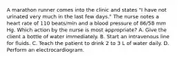 A marathon runner comes into the clinic and states "I have not urinated very much in the last few days." The nurse notes a heart rate of 110 beats/min and a blood pressure of 86/58 mm Hg. Which action by the nurse is most appropriate? A. Give the client a bottle of water immediately. B. Start an intravenous line for fluids. C. Teach the patient to drink 2 to 3 L of water daily. D. Perform an electrocardiogram.