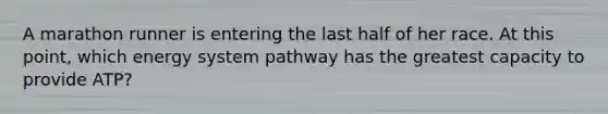 A marathon runner is entering the last half of her race. At this point, which energy system pathway has the greatest capacity to provide ATP?