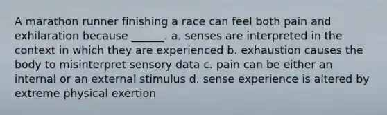 A marathon runner finishing a race can feel both pain and exhilaration because ______. a. senses are interpreted in the context in which they are experienced b. exhaustion causes the body to misinterpret sensory data c. pain can be either an internal or an external stimulus d. sense experience is altered by extreme physical exertion