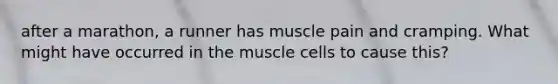 after a marathon, a runner has muscle pain and cramping. What might have occurred in the muscle cells to cause this?