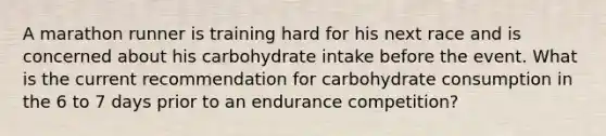 A marathon runner is training hard for his next race and is concerned about his carbohydrate intake before the event. What is the current recommendation for carbohydrate consumption in the 6 to 7 days prior to an endurance competition?