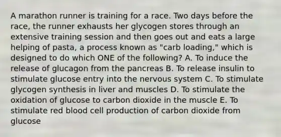 A marathon runner is training for a race. Two days before the race, the runner exhausts her glycogen stores through an extensive training session and then goes out and eats a large helping of pasta, a process known as "carb loading," which is designed to do which ONE of the following? A. To induce the release of glucagon from the pancreas B. To release insulin to stimulate glucose entry into the nervous system C. To stimulate glycogen synthesis in liver and muscles D. To stimulate the oxidation of glucose to carbon dioxide in the muscle E. To stimulate red blood cell production of carbon dioxide from glucose