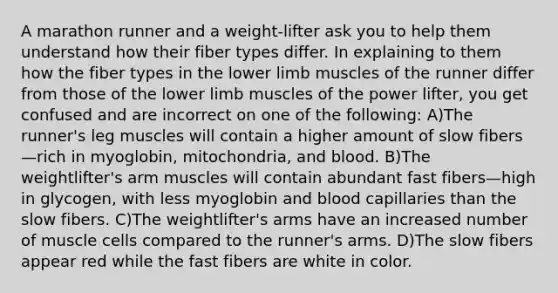 A marathon runner and a weight-lifter ask you to help them understand how their fiber types differ. In explaining to them how the fiber types in the lower limb muscles of the runner differ from those of the lower limb muscles of the power lifter, you get confused and are incorrect on one of the following: A)The runner's leg muscles will contain a higher amount of slow fibers—rich in myoglobin, mitochondria, and blood. B)The weightlifter's arm muscles will contain abundant fast fibers—high in glycogen, with less myoglobin and blood capillaries than the slow fibers. C)The weightlifter's arms have an increased number of muscle cells compared to the runner's arms. D)The slow fibers appear red while the fast fibers are white in color.