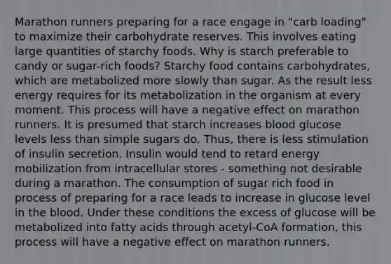 Marathon runners preparing for a race engage in "carb loading" to maximize their carbohydrate reserves. This involves eating large quantities of starchy foods. Why is starch preferable to candy or sugar-rich foods? Starchy food contains carbohydrates, which are metabolized more slowly than sugar. As the result less energy requires for its metabolization in the organism at every moment. This process will have a negative effect on marathon runners. It is presumed that starch increases blood glucose levels less than simple sugars do. Thus, there is less stimulation of insulin secretion. Insulin would tend to retard energy mobilization from intracellular stores - something not desirable during a marathon. The consumption of sugar rich food in process of preparing for a race leads to increase in glucose level in the blood. Under these conditions the excess of glucose will be metabolized into fatty acids through acetyl-CoA formation, this process will have a negative effect on marathon runners.