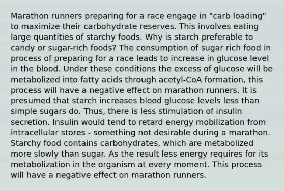 Marathon runners preparing for a race engage in "carb loading" to maximize their carbohydrate reserves. This involves eating large quantities of starchy foods. Why is starch preferable to candy or sugar-rich foods? The consumption of sugar rich food in process of preparing for a race leads to increase in glucose level in the blood. Under these conditions the excess of glucose will be metabolized into fatty acids through acetyl-CoA formation, this process will have a negative effect on marathon runners. It is presumed that starch increases blood glucose levels less than simple sugars do. Thus, there is less stimulation of insulin secretion. Insulin would tend to retard energy mobilization from intracellular stores - something not desirable during a marathon. Starchy food contains carbohydrates, which are metabolized more slowly than sugar. As the result less energy requires for its metabolization in the organism at every moment. This process will have a negative effect on marathon runners.