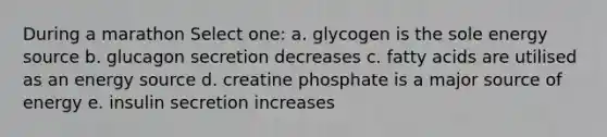 During a marathon Select one: a. glycogen is the sole energy source b. glucagon secretion decreases c. fatty acids are utilised as an energy source d. creatine phosphate is a major source of energy e. insulin secretion increases