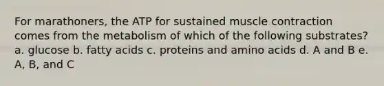 For marathoners, the ATP for sustained muscle contraction comes from the metabolism of which of the following substrates? a. glucose b. fatty acids c. proteins and amino acids d. A and B e. A, B, and C