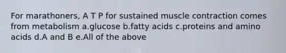 For marathoners, A T P for sustained muscle contraction comes from metabolism a.glucose b.fatty acids c.proteins and amino acids d.A and B e.All of the above