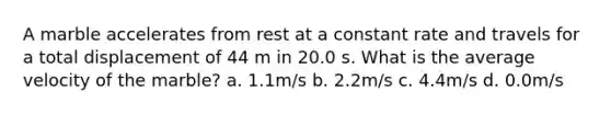 A marble accelerates from rest at a constant rate and travels for a total displacement of 44 m in 20.0 s. What is the average velocity of the marble? a. 1.1m/s b. 2.2m/s c. 4.4m/s d. 0.0m/s