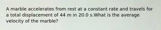 A marble accelerates from rest at a constant rate and travels for a total displacement of 44 m in 20.0 s.What is the average velocity of the marble?