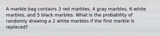 A marble bag contains 3 red marbles, 4 gray marbles, 6 white marbles, and 5 black marbles. What is the probability of randomly drawing a 2 white marbles if the first marble is replaced?