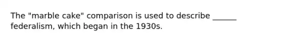 The "marble cake" comparison is used to describe ______ federalism, which began in the 1930s.