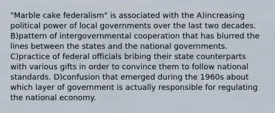 "Marble cake federalism" is associated with the A)increasing political power of local governments over the last two decades. B)pattern of intergovernmental cooperation that has blurred the lines between the states and the national governments. C)practice of federal officials bribing their state counterparts with various gifts in order to convince them to follow national standards. D)confusion that emerged during the 1960s about which layer of government is actually responsible for regulating the national economy.