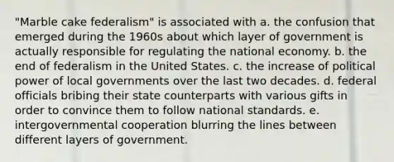 "Marble cake federalism" is associated with a. the confusion that emerged during the 1960s about which layer of government is actually responsible for regulating the national economy. b. the end of federalism in the United States. c. the increase of political power of local governments over the last two decades. d. federal officials bribing their state counterparts with various gifts in order to convince them to follow national standards. e. intergovernmental cooperation blurring the lines between different layers of government.