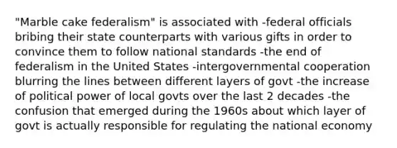 "Marble cake federalism" is associated with -federal officials bribing their state counterparts with various gifts in order to convince them to follow national standards -the end of federalism in the United States -intergovernmental cooperation blurring the lines between different layers of govt -the increase of political power of local govts over the last 2 decades -the confusion that emerged during the 1960s about which layer of govt is actually responsible for regulating the national economy