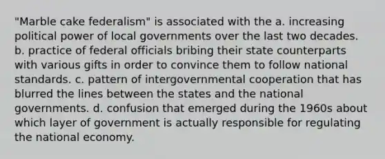 "Marble cake federalism" is associated with the a. increasing political power of local governments over the last two decades. b. practice of federal officials bribing their state counterparts with various gifts in order to convince them to follow national standards. c. pattern of intergovernmental cooperation that has blurred the lines between the states and the national governments. d. confusion that emerged during the 1960s about which layer of government is actually responsible for regulating the national economy.