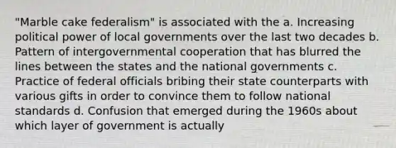 "Marble cake federalism" is associated with the a. Increasing political power of local governments over the last two decades b. Pattern of intergovernmental cooperation that has blurred the lines between the states and the national governments c. Practice of federal officials bribing their state counterparts with various gifts in order to convince them to follow national standards d. Confusion that emerged during the 1960s about which layer of government is actually