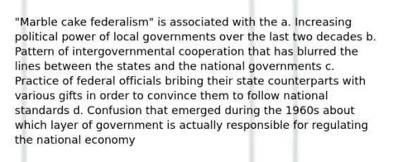 "Marble cake federalism" is associated with the a. Increasing political power of local governments over the last two decades b. Pattern of intergovernmental cooperation that has blurred the lines between the states and the national governments c. Practice of federal officials bribing their state counterparts with various gifts in order to convince them to follow national standards d. Confusion that emerged during the 1960s about which layer of government is actually responsible for regulating the national economy