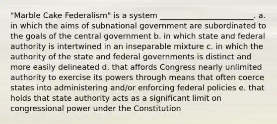 "Marble Cake Federalism" is a system ________________________. a. in which the aims of subnational government are subordinated to the goals of the central government b. in which state and federal authority is intertwined in an inseparable mixture c. in which the authority of the state and federal governments is distinct and more easily delineated d. that affords Congress nearly unlimited authority to exercise its powers through means that often coerce states into administering and/or enforcing federal policies e. that holds that state authority acts as a significant limit on congressional power under the Constitution