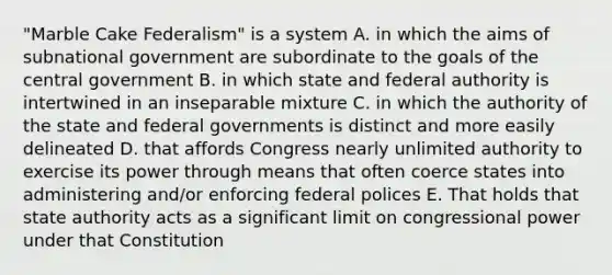 "Marble Cake Federalism" is a system A. in which the aims of subnational government are subordinate to the goals of the central government B. in which state and federal authority is intertwined in an inseparable mixture C. in which the authority of the state and federal governments is distinct and more easily delineated D. that affords Congress nearly unlimited authority to exercise its power through means that often coerce states into administering and/or enforcing federal polices E. That holds that state authority acts as a significant limit on congressional power under that Constitution